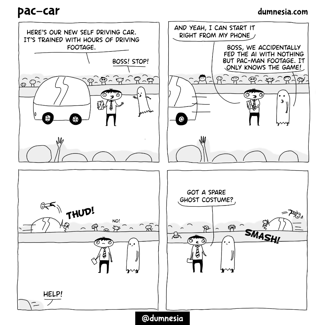 ### Panel I
_A man with a suit stands in front of a car. He has a phone at his hand. There are many people around. There is somebody running towards the man. The man has a ghost costume fron the pacman game_
**CEO:** Here's our new self driving car. It's trained with hours of driving footage.
**Assistant:** Boss! Stop!

### Panel II:
_CEO's hand is on his phone. The car starts moving._
**CEO:** And yeah, I can start it right from my phone.
**Assistant:** Boss, we accidentally fed the ai with nothing but pac-man footage. It only knows the game!

### Panel III:
_Behind the men, the car is running into the people, killing them. The CEO and the assistant is looking at the scene._

### Panel IV:
_Car is still killing people_
**CEO:** Got a spare ghost costume?
